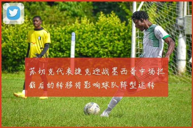 苏切克代表捷克迎战墨西哥中场拦截后的转移将影响球队阵型运转