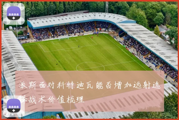 派斯面对科特迪瓦能否增加远射选择战术价值梳理