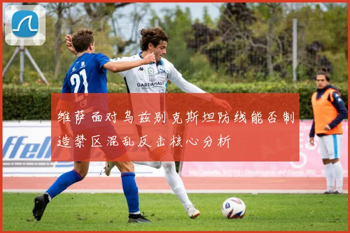 维萨面对乌兹别克斯坦防线能否制造禁区混乱反击核心分析