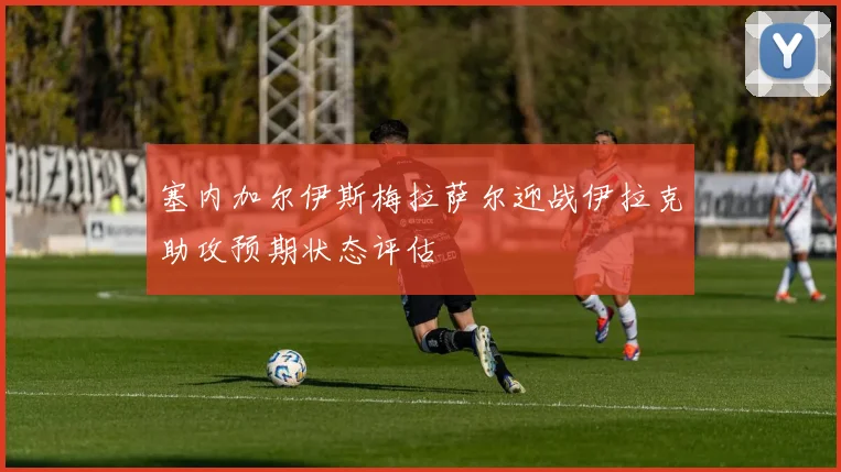 塞内加尔伊斯梅拉萨尔迎战伊拉克助攻预期状态评估