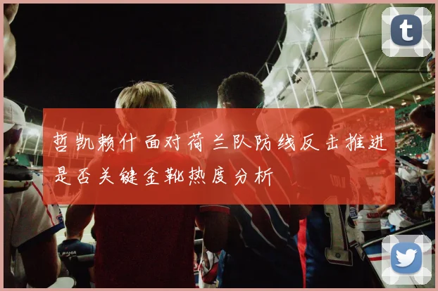哲凯赖什面对荷兰队防线反击推进是否关键金靴热度分析
