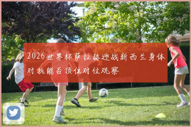 2026世界杯萨拉赫迎战新西兰身体对抗能否顶住对位观察