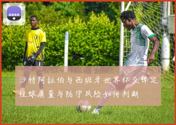 沙特阿拉伯与西班牙世界杯交锋定位球质量与防守风险如何判断